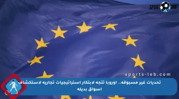 تحديات غير مسبوقة.. أوروبا تتجه لابتكار استراتيجيات تجارية لاستكشاف أسواق بديلة